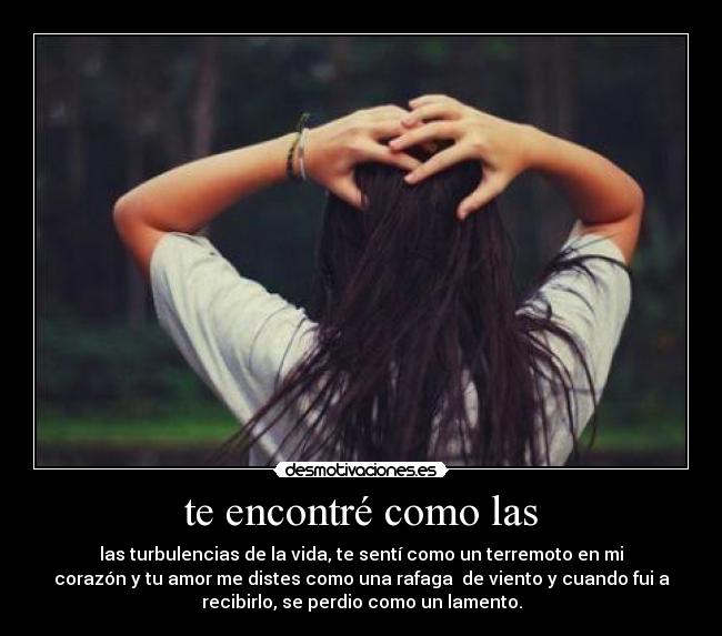 te encontré como las - las turbulencias de la vida, te sentí como un terremoto en mi
corazón y tu amor me distes como una rafaga  de viento y cuando fui a
recibirlo, se perdio como un lamento.