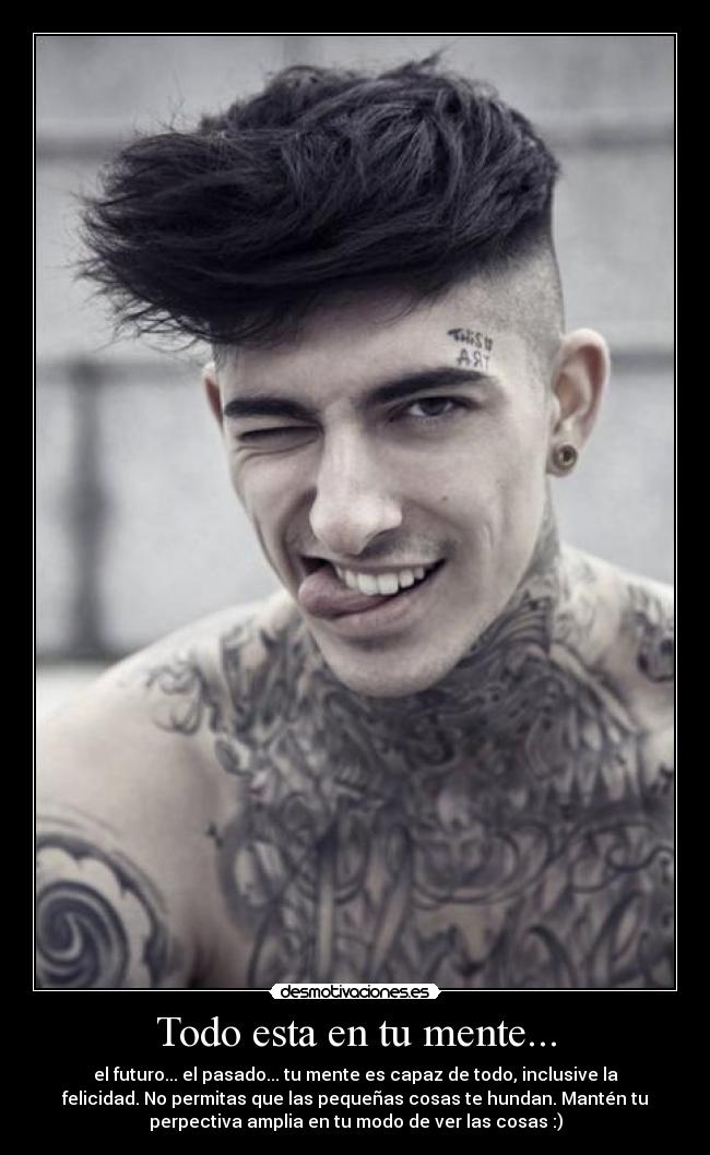 Todo esta en tu mente... - el futuro... el pasado... tu mente es capaz de todo, inclusive la
felicidad. No permitas que las pequeñas cosas te hundan. Mantén tu
perpectiva amplia en tu modo de ver las cosas :)