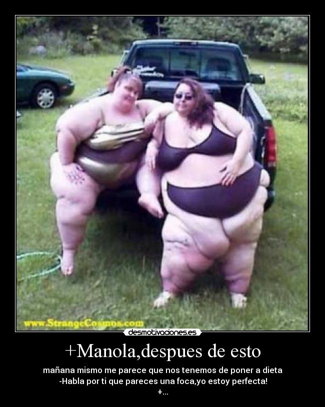 +Manola,despues de esto - mañana mismo me parece que nos tenemos de poner a dieta
-Habla por ti que pareces una foca,yo estoy perfecta!
+...