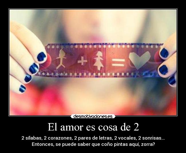 El amor es cosa de 2 - 2 sílabas, 2 corazones, 2 pares de letras, 2 vocales, 2 sonrisas...
Entonces, se puede saber que coño pintas aquí, zorra?