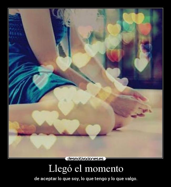 Llegó el momento - de aceptar lo que soy, lo que tengo y lo que valgo.