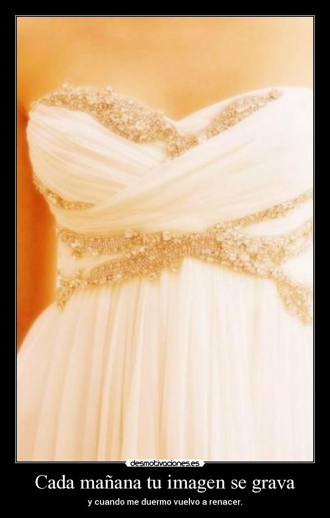 Cada mañana tu imagen se grava - y cuando me duermo vuelvo a renacer.