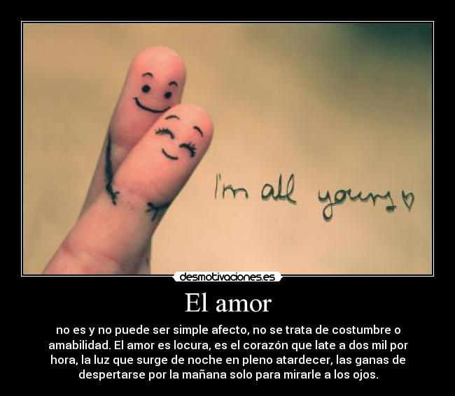 El amor - no es y no puede ser simple afecto, no se trata de costumbre o
amabilidad. El amor es locura, es el corazón que late a dos mil por
hora, la luz que surge de noche en pleno atardecer, las ganas de
despertarse por la mañana solo para mirarle a los ojos.