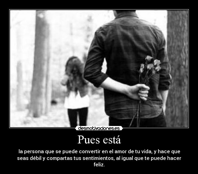 Pues está - la persona que se puede convertir en el amor de tu vida, y hace que
seas débil y compartas tus sentimientos, al igual que te puede hacer
feliz.