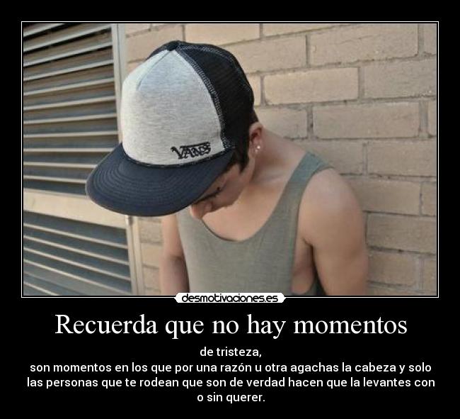 Recuerda que no hay momentos - de tristeza,
son momentos en los que por una razón u otra agachas la cabeza y solo
las personas que te rodean que son de verdad hacen que la levantes con
o sin querer.