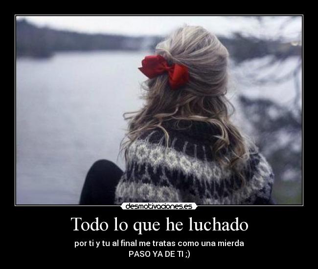 Todo lo que he luchado - por ti y tu al final me tratas como una mierda
PASO YA DE TI ;)