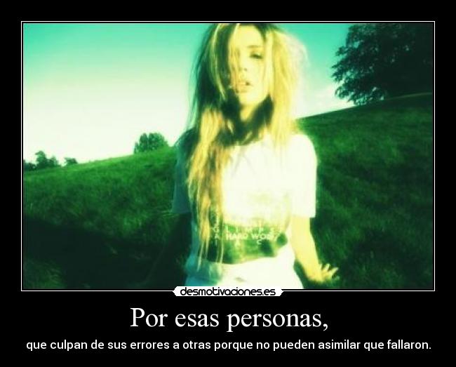 Por esas personas, - que culpan de sus errores a otras porque no pueden asimilar que fallaron.