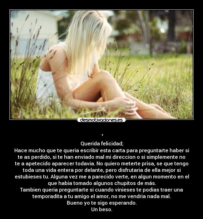 . - Querida felicidad;
Hace mucho que te queria escribir esta carta para preguntarte haber si
te as perdido, si te han enviado mal mi direccion o si simplemente no
te a apetecido aparecer todavia. No quiero meterte prisa, se que tengo
toda una vida entera por delante, pero disfrutaria de ella mejor si
estubieses tu. Alguna vez me a parecido verte, en algun momento en el
que habia tomado algunos chupitos de más.
Tambien queria preguntarte si cuando vinieses te podias traer una
temporadita a tu amigo el amor, no me vendria nada mal.
Bueno yo te sigo esperando.
Un beso.