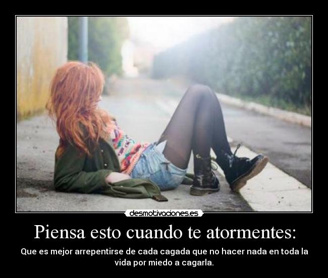 Piensa esto cuando te atormentes: - Que es mejor arrepentirse de cada cagada que no hacer nada en toda la
vida por miedo a cagarla.