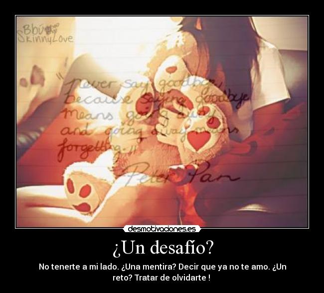 ¿Un desafío? - No tenerte a mi lado. ¿Una mentira? Decir que ya no te amo. ¿Un
reto? Tratar de olvidarte ! ♥