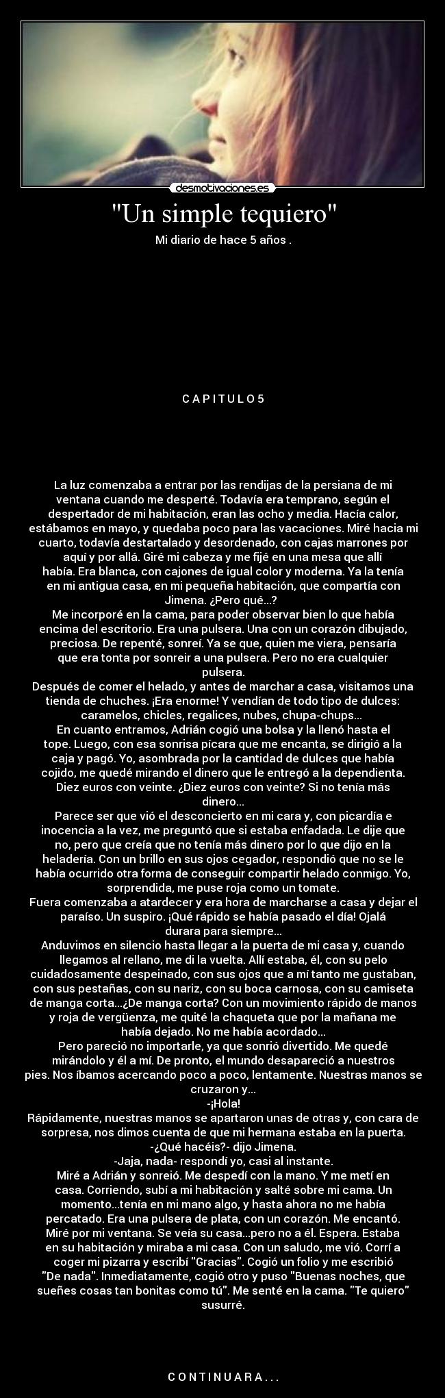 Un simple tequiero - Mi diario de hace 5 años .










C A P I T U L O 5





La luz comenzaba a entrar por las rendijas de la persiana de mi
ventana cuando me desperté. Todavía era temprano, según el
despertador de mi habitación, eran las ocho y media. Hacía calor,
estábamos en mayo, y quedaba poco para las vacaciones. Miré hacia mi
cuarto, todavía destartalado y desordenado, con cajas marrones por
aquí y por allá. Giré mi cabeza y me fijé en una mesa que allí
había. Era blanca, con cajones de igual color y moderna. Ya la tenía
en mi antigua casa, en mi pequeña habitación, que compartía con
Jimena. ¿Pero qué...? 
Me incorporé en la cama, para poder observar bien lo que había
encima del escritorio. Era una pulsera. Una con un corazón dibujado,
preciosa. De repenté, sonreí. Ya se que, quien me viera, pensaría
que era tonta por sonreir a una pulsera. Pero no era cualquier
pulsera.
Después de comer el helado, y antes de marchar a casa, visitamos una
tienda de chuches. ¡Era enorme! Y vendían de todo tipo de dulces:
caramelos, chicles, regalices, nubes, chupa-chups... 
En cuanto entramos, Adrián cogió una bolsa y la llenó hasta el
tope. Luego, con esa sonrisa pícara que me encanta, se dirigió a la
caja y pagó. Yo, asombrada por la cantidad de dulces que había
cojido, me quedé mirando el dinero que le entregó a la dependienta.
Diez euros con veinte. ¿Diez euros con veinte? Si no tenía más
dinero...
Parece ser que vió el desconcierto en mi cara y, con picardía e
inocencia a la vez, me preguntó que si estaba enfadada. Le dije que
no, pero que creía que no tenía más dinero por lo que dijo en la
heladería. Con un brillo en sus ojos cegador, respondió que no se le
había ocurrido otra forma de conseguir compartir helado conmigo. Yo,
sorprendida, me puse roja como un tomate.
Fuera comenzaba a atardecer y era hora de marcharse a casa y dejar el
paraíso. Un suspiro. ¡Qué rápido se había pasado el día! Ojalá
durara para siempre...
Anduvimos en silencio hasta llegar a la puerta de mi casa y, cuando
llegamos al rellano, me di la vuelta. Allí estaba, él, con su pelo
cuidadosamente despeinado, con sus ojos que a mí tanto me gustaban,
con sus pestañas, con su nariz, con su boca carnosa, con su camiseta
de manga corta...¿De manga corta? Con un movimiento rápido de manos
y roja de vergüenza, me quité la chaqueta que por la mañana me
había dejado. No me había acordado...
Pero pareció no importarle, ya que sonrió divertido. Me quedé
mirándolo y él a mí. De pronto, el mundo desapareció a nuestros
pies. Nos íbamos acercando poco a poco, lentamente. Nuestras manos se
cruzaron y...
-¡Hola!
Rápidamente, nuestras manos se apartaron unas de otras y, con cara de
sorpresa, nos dimos cuenta de que mi hermana estaba en la puerta.
-¿Qué hacéis?- dijo Jimena.
-Jaja, nada- respondí yo, casi al instante.
Miré a Adrián y sonreió. Me despedí con la mano. Y me metí en
casa. Corriendo, subí a mi habitación y salté sobre mi cama. Un
momento...tenía en mi mano algo, y hasta ahora no me había
percatado. Era una pulsera de plata, con un corazón. Me encantó.
Miré por mi ventana. Se veía su casa...pero no a él. Espera. Estaba
en su habitación y miraba a mi casa. Con un saludo, me vió. Corrí a
coger mi pizarra y escribí Gracias. Cogió un folio y me escribió
De nada. Inmediatamente, cogió otro y puso Buenas noches, que
sueñes cosas tan bonitas como tú. Me senté en la cama. Te quiero
susurré.




C O N T I N U A R A . . .