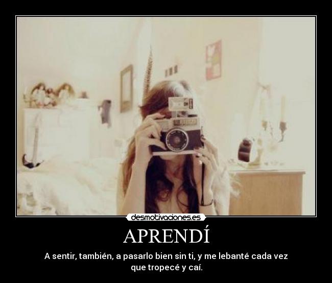 APRENDÍ - A sentir, también, a pasarlo bien sin ti, y me lebanté cada vez
que tropecé y caí.