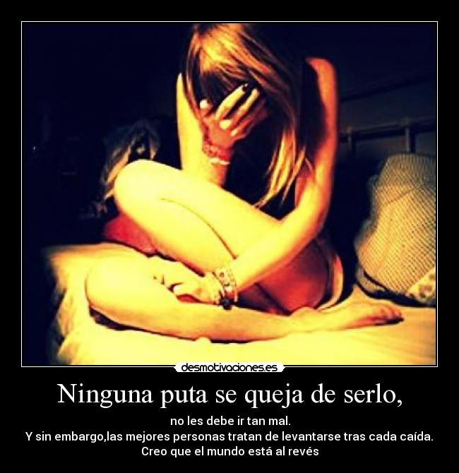 Ninguna puta se queja de serlo, - no les debe ir tan mal.
Y sin embargo,las mejores personas tratan de levantarse tras cada caída.
Creo que el mundo está al revés