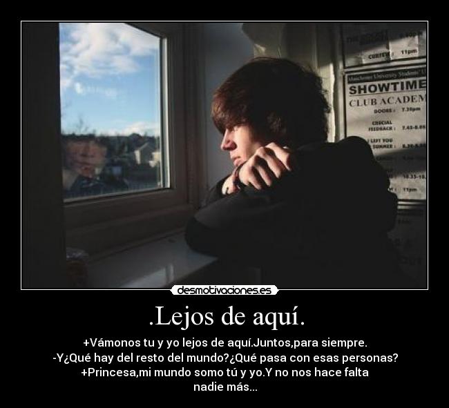 .Lejos de aquí. - +Vámonos tu y yo lejos de aquí.Juntos,para siempre.
-Y¿Qué hay del resto del mundo?¿Qué pasa con esas personas?
+Princesa,mi mundo somo tú y yo.Y no nos hace falta
nadie más...