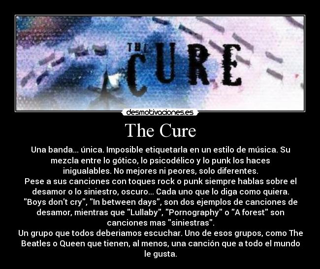 The Cure - Una banda... única. Imposible etiquetarla en un estilo de música. Su
mezcla entre lo gótico, lo psicodélico y lo punk los haces
inigualables. No mejores ni peores, solo diferentes.
Pese a sus canciones con toques rock o punk siempre hablas sobre el
desamor o lo siniestro, oscuro... Cada uno que lo diga como quiera.
Boys dont cry, In between days, son dos ejemplos de canciones de
desamor, mientras que Lullaby, Pornography o A forest son
canciones mas siniestras.
Un grupo que todos deberiamos escuchar. Uno de esos grupos, como The
Beatles o Queen que tienen, al menos, una canción que a todo el mundo
le gusta.