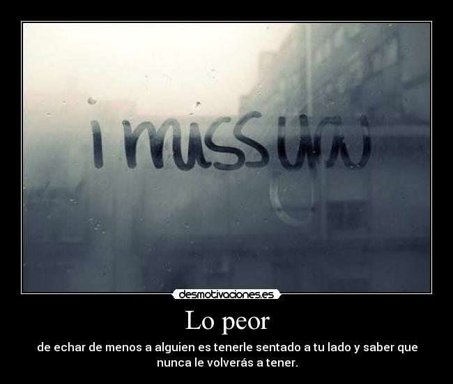 Lo peor - de echar de menos a alguien es tenerle sentado a tu lado y saber que
nunca le volverás a tener.