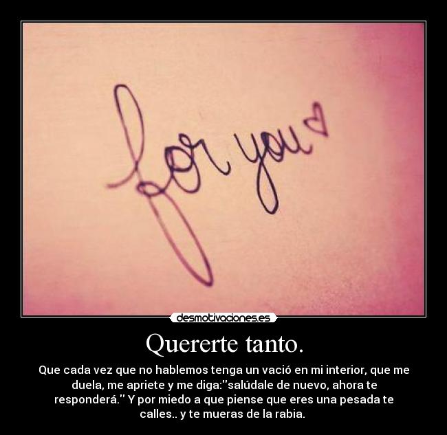 Quererte tanto. - Que cada vez que no hablemos tenga un vació en mi interior, que me
duela, me apriete y me diga:salúdale de nuevo, ahora te
responderá. Y por miedo a que piense que eres una pesada te
calles.. y te mueras de la rabia.