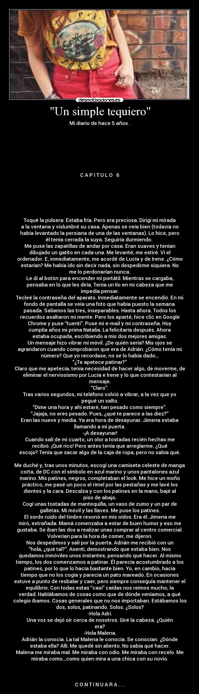 Un simple tequiero - Mi diario de hace 5 años .
C A P I T U L O 6
Toqué la pulsera. Estaba fría. Pero era preciosa. Dirigí mi mirada
a la ventana y vislumbré su casa. Apenas se veía bien (todavía no
había levantado la persiana de una de las ventanas). Lo hice, pero
él tenía cerrada la suya. Seguiría durmiendo.
Me puse las zapatillas de andar por casa. Eran suaves y tenían
dibujado un gatito en cada una. Me levanté, me estiré. Vi el
ordenador. E, inmediatamente, me acordé de Lucía y de Irene. ¿Cómo
estarían? Me había ido sin decir nada, sin despedirme siquiera. No
me lo perdonarían nunca.
Le di al botón para encender mi portátil. Mientras se cargaba,
pensaba en lo que les diría. Tenía un lío en mi cabeza que me
impedía pensar.
Tecleé la contraseña del aparato. Inmediatamente se encendió. En mi
fondo de pantalla se veía una foto que había puesto la semana
pasada. Salíamos las tres, inseparables. Hasta ahora. Todos los
recuerdos asaltaron mi mente. Pero los aparté, hice clic en Google
Chrome y puse “tuenti”. Puse mi e-mail y mi contraseña. Hoy
cumplía años mi prima Natalia. La felicitaría después. Ahora
estaba ocupada, escribiendo a mis dos mejores amigas.
Un mensaje hizo vibrar mi móvil. ¿De quién sería? Mis ojos se
agrandaron cuando comprobaron que era de Adrián. ¿Cómo tenía mi
número? Que yo recordase, no se lo había dado…
“¿Te apetece patinar?”
Claro que me apetecía, tenía necesidad de hacer algo, de moverme, de
eliminar el nerviosismo por Lucía e Irene y lo que contestarían al
mensaje.
“Claro”.
Tras varios segundos, mi teléfono volvió a vibrar, a la vez que yo
pegué un salto.
“Dime una hora y ahí estaré, tan pesado como siempre”.
“Jajaja, no eres pesado. Pues, ¿qué te parece a las diez?”
Eran las nueve y media. Ya era hora de desayunar. Jimena estaba
llamando a mi puerta.
-¡A desayunar!
Cuando salí de mi cuarto, un olor a tostadas recién hechas me
recibió. ¡Qué rico! Pero antes tenía que arreglarme. ¿Qué
escojo? Tenía que sacar algo de la caja de ropa, pero no sabía qué.
Me duché y, tras unos minutos, escogí una camiseta celeste de manga
corta, de DC con el símbolo en azul marino y unos pantalones azul
marino. Mis patines, negros, completaban el look. Me hice un moño
práctico, me pasé un poco el rímel por las pestañas y me lavé los
dientes y la cara. Descalza y con los patines en la mano, bajé al
piso de abajo.
Cogí unas tostadas de mantequilla, un vaso de zumo y un par de
galletas. Mi móvil y las llaves. Me puse los patines.
El sordo ruido del timbre resonó en mis oídos. Era él. Jimena me
miró, extrañada. Mamá comenzaba a estar de buen humor y eso me
gustaba. Se iban las dos a realizar unas comprar al centro comercial.
Volverían para la hora de comer, me dijeron.
Nos despedimos y salí por la puerta. Adrián me recibió con un
“hola, ¿qué tal?”. Asentí, demostrando que estaba bien. Nos
quedamos inmóviles unos instantes, pensando qué hacer. Al mismo
tiempo, los dos comenzamos a patinar. Él parecía acostumbrado a los
patines, por lo que lo hacía bastante bien. Yo, en cambio, hacía
tiempo que no los cogía y parecía un pato mareado. En ocasiones
estuve a punto de resbalar y caer, pero siempre conseguía mantener el
equilibrio. Con todas estas “casi” caídas nos reímos mucho, la
verdad. Hablábamos de cosas como que de dónde veníamos, a qué
colegio íbamos. Cosas generales que no nos importaban. Estábamos los
dos, solos, patinando. Solos. ¿Solos?
-Hola Adri.
Una voz se dejó oír cerca de nosotros. Giré la cabeza. ¿Quién
era?
-Hola Malena.
Adrián la conocía. La tal Malena le conocía. Se conocían. ¿Dónde
estaba ella? Allí. Me quedé sin aliento. No sabía qué hacer.
Malena me miraba mal. Me miraba con odio. Me miraba con recelo. Me
miraba como…como quien mira a una chica con su novio.
C O N T I N U A R A . . .