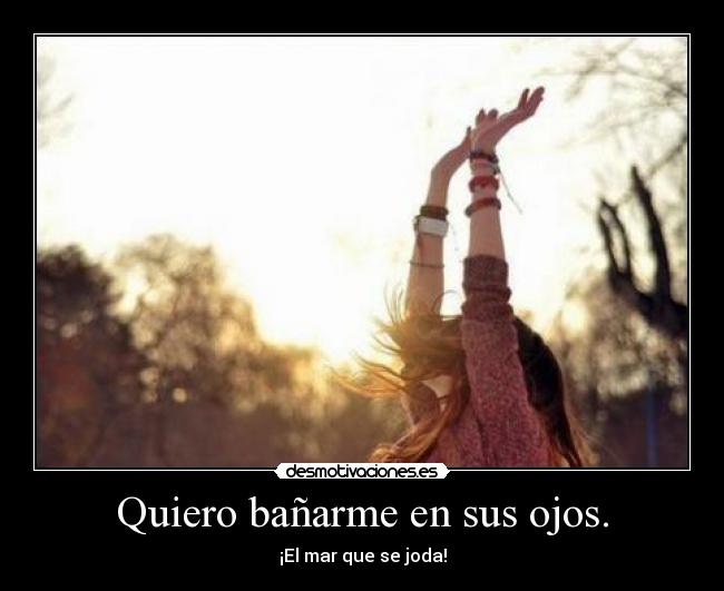 Quiero bañarme en sus ojos. - ¡El mar que se joda!