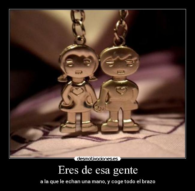 Eres de esa gente - a la que le echan una mano, y coge todo el brazo