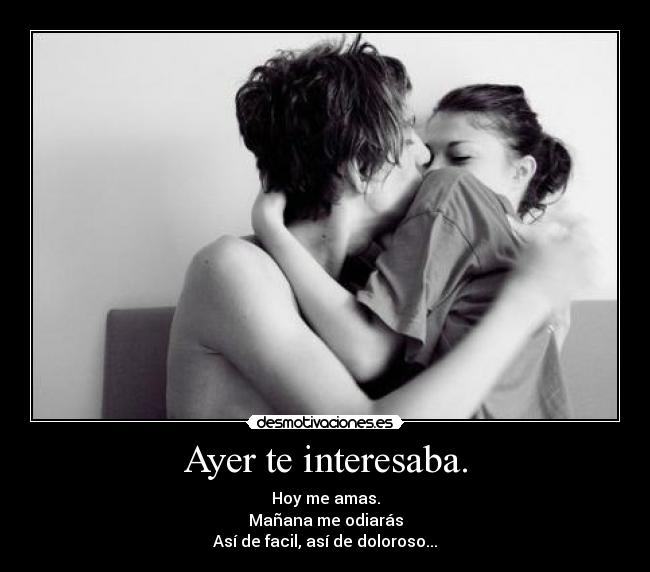 Ayer te interesaba. - Hoy me amas.
Mañana me odiarás
Así de facil, así de doloroso...