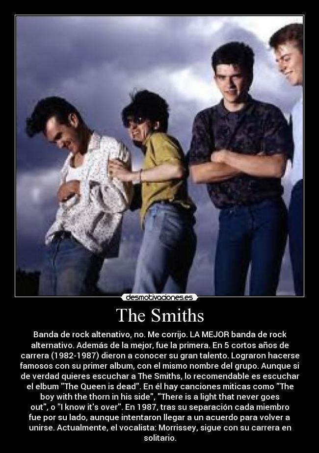 The Smiths - Banda de rock altenativo, no. Me corrijo. LA MEJOR banda de rock
alternativo. Además de la mejor, fue la primera. En 5 cortos años de
carrera (1982-1987) dieron a conocer su gran talento. Lograron hacerse
famosos con su primer album, con el mismo nombre del grupo. Aunque si
de verdad quieres escuchar a The Smiths, lo recomendable es escuchar
el elbum The Queen is dead. En él hay canciones miticas como The
boy with the thorn in his side, There is a light that never goes
out, o I know its over. En 1987, tras su separación cada miembro
fue por su lado, aunque intentaron llegar a un acuerdo para volver a
unirse. Actualmente, el vocalista: Morrissey, sigue con su carrera en
solitario.