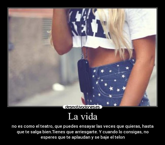 La vida - no es como el teatro, que puedes ensayar las veces que quieras, hasta
que te salga bien.Tienes que arriesgarte. Y cuando lo consigas, no
esperes que te aplaudan y se baje el telon