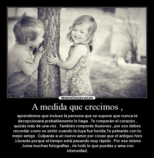 A medida que crecimos , - aprendemos que incluso la persona que se supone que nunca te
decepcionará probablemente lo haga . Te romperán el corazón ,
quizás más de una vez . También romperás ilusiones , por eso debes
recordar como se sintió cuando la tuya fue herida.Te pelearás con tu
mejor amigo . Culparás a un nuevo amor por cosas que el antiguo hizo
. Llorarás porque el tiempo está pasando muy rápido . Por eso mismo
, toma muchas fotografías , ríe todo lo que puedas y ama con
intensidad.