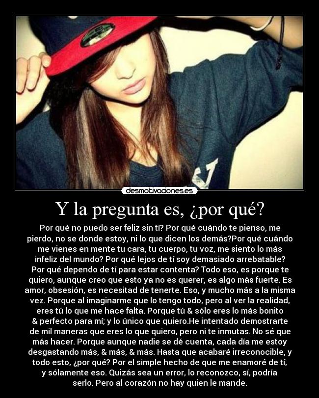 Y la pregunta es, ¿por qué? - Por qué no puedo ser feliz sin tí? Por qué cuándo te pienso, me
pierdo, no se donde estoy, ni lo que dicen los demás?Por qué cuándo
me vienes en mente tu cara, tu cuerpo, tu voz, me siento lo más
infeliz del mundo? Por qué lejos de tí soy demasiado arrebatable?
Por qué dependo de tí para estar contenta? Todo eso, es porque te
quiero, aunque creo que esto ya no es querer, es algo más fuerte. Es
amor, obsesión, es necesitad de tenerte. Eso, y mucho más a la misma
vez. Porque al imaginarme que lo tengo todo, pero al ver la realidad,
eres tú lo que me hace falta. Porque tú & sólo eres lo más bonito
& perfecto para mí; y lo único que quiero.He intentado demostrarte
de mil maneras que eres lo que quiero, pero ni te inmutas. No sé que
más hacer. Porque aunque nadie se dé cuenta, cada día me estoy
desgastando más, & más, & más. Hasta que acabaré irreconocible, y
todo esto, ¿por qué? Por el simple hecho de que me enamoré de tí,
y sólamente eso. Quizás sea un error, lo reconozco, sí, podría
serlo. Pero al corazón no hay quien le mande.