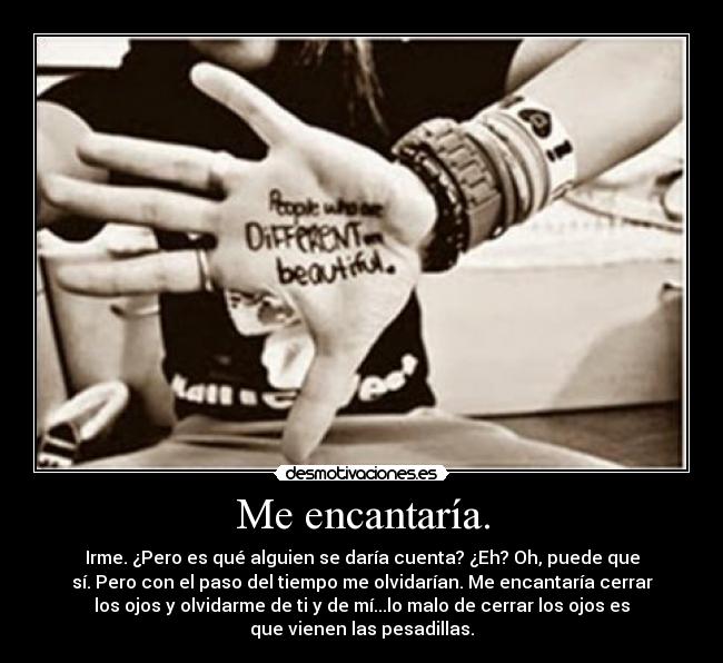 Me encantaría. - Irme. ¿Pero es qué alguien se daría cuenta? ¿Eh? Oh, puede que
sí. Pero con el paso del tiempo me olvidarían. Me encantaría cerrar
los ojos y olvidarme de ti y de mí...lo malo de cerrar los ojos es
que vienen las pesadillas.