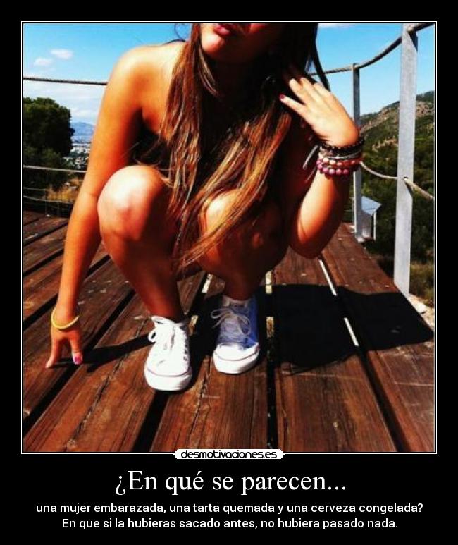 ¿En qué se parecen... - una mujer embarazada, una tarta quemada y una cerveza congelada?
En que si la hubieras sacado antes, no hubiera pasado nada.