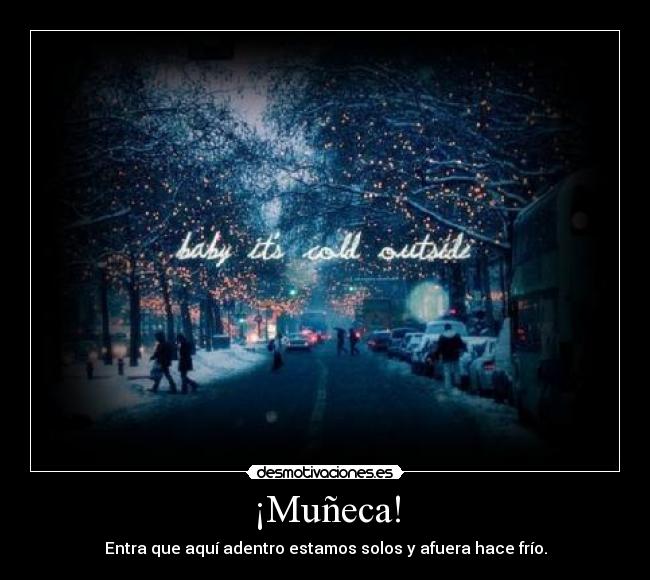 ¡Muñeca! - Entra que aquí adentro estamos solos y afuera hace frío.