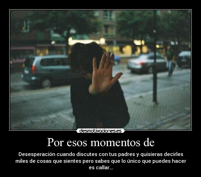 Por esos momentos de - Desesperación cuando discutes con tus padres y quisieras decirles
miles de cosas que sientes pero sabes que lo único que puedes hacer
es callar...