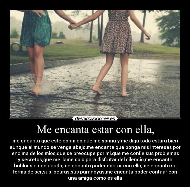 Me encanta estar con ella, - me encanta que este conmigo,que me sonria y me diga todo estara bien
aunque el mundo se venga abajo,me encanta que ponga mis intereses por
encima de los mios,que se preocupe por mi,que me confie sus problemas
y secretos,que me llame solo para disfrutar del silencio,me encanta
hablar sin decir nada,me encanta poder contar con ella,me encanta su
forma de ser,sus locuras,sus paranoyas,me encanta poder contaar con
una amiga como es ella