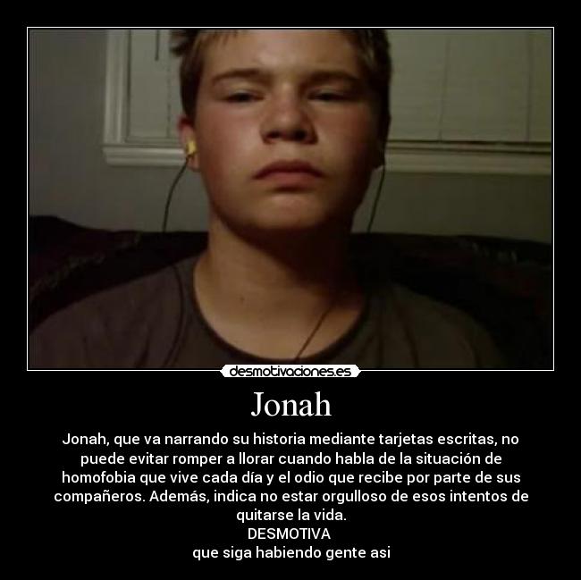 Jonah - Jonah, que va narrando su historia mediante tarjetas escritas, no
puede evitar romper a llorar cuando habla de la situación de
homofobia que vive cada día y el odio que recibe por parte de sus
compañeros. Además, indica no estar orgulloso de esos intentos de
quitarse la vida.
DESMOTIVA
que siga habiendo gente asi