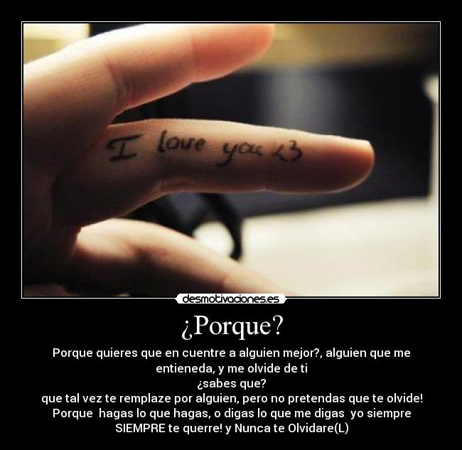 ¿Porque? - Porque quieres que en cuentre a alguien mejor?, alguien que me
entieneda, y me olvide de ti
¿sabes que?
que tal vez te remplaze por alguien, pero no pretendas que te olvide!
Porque  hagas lo que hagas, o digas lo que me digas  yo siempre
SIEMPRE te querre! y Nunca te Olvidare(L)