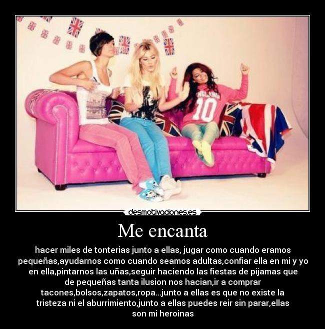 Me encanta - hacer miles de tonterias junto a ellas, jugar como cuando eramos
pequeñas,ayudarnos como cuando seamos adultas,confiar ella en mi y yo
en ella,pintarnos las uñas,seguir haciendo las fiestas de pijamas que
de pequeñas tanta ilusion nos hacian,ir a comprar
tacones,bolsos,zapatos,ropa...junto a ellas es que no existe la
tristeza ni el aburrimiento,junto a ellas puedes reir sin parar,ellas
son mi heroinas