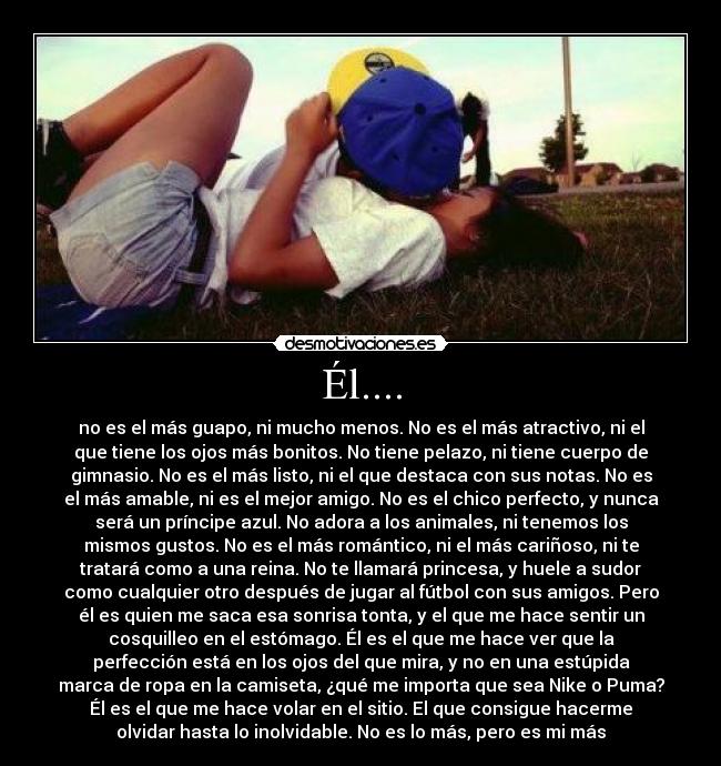 Él.... - no es el más guapo, ni mucho menos. No es el más atractivo, ni el
que tiene los ojos más bonitos. No tiene pelazo, ni tiene cuerpo de
gimnasio. No es el más listo, ni el que destaca con sus notas. No es
el más amable, ni es el mejor amigo. No es el chico perfecto, y nunca
será un príncipe azul. No adora a los animales, ni tenemos los
mismos gustos. No es el más romántico, ni el más cariñoso, ni te
tratará como a una reina. No te llamará princesa, y huele a sudor
como cualquier otro después de jugar al fútbol con sus amigos. Pero
él es quien me saca esa sonrisa tonta, y el que me hace sentir un
cosquilleo en el estómago. Él es el que me hace ver que la
perfección está en los ojos del que mira, y no en una estúpida
marca de ropa en la camiseta, ¿qué me importa que sea Nike o Puma?
Él es el que me hace volar en el sitio. El que consigue hacerme
olvidar hasta lo inolvidable. No es lo más, pero es mi más