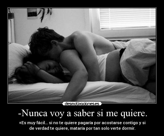 -Nunca voy a saber si me quiere. - +Es muy fácil... si no te quiere pagaría por acostarse contigo y si
de verdad te quiere, mataría por tan solo verte dormir.