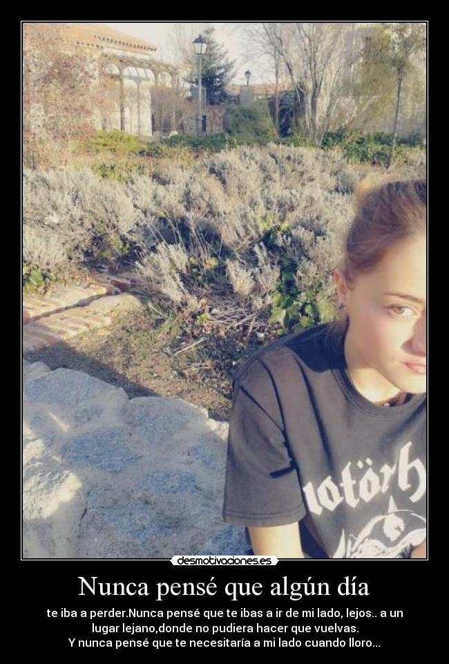 Nunca pensé que algún día - te iba a perder.Nunca pensé que te ibas a ir de mi lado, lejos.. a un
lugar lejano,donde no pudiera hacer que vuelvas.
Y nunca pensé que te necesitaría a mi lado cuando lloro...
