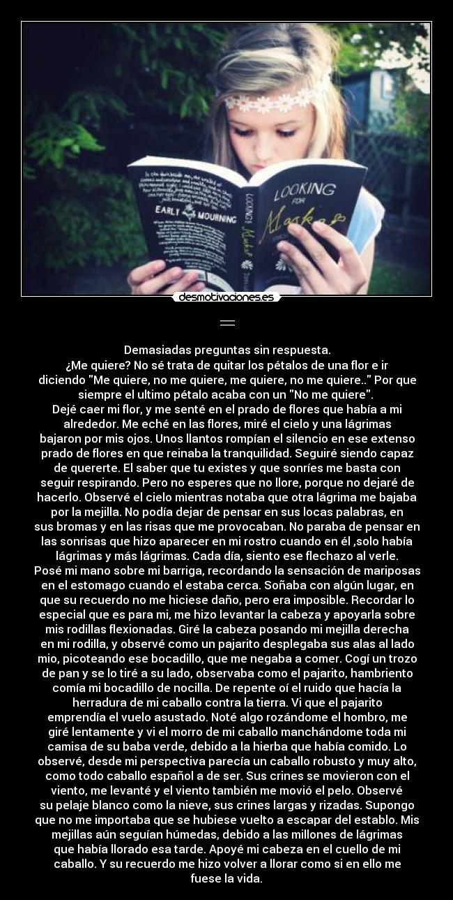 = - Demasiadas preguntas sin respuesta.
¿Me quiere? No sé trata de quitar los pétalos de una flor e ir
diciendo Me quiere, no me quiere, me quiere, no me quiere.. Por que
siempre el ultimo pétalo acaba con un No me quiere. 
Dejé caer mi flor, y me senté en el prado de flores que había a mi
alrededor. Me eché en las flores, miré el cielo y una lágrimas
bajaron por mis ojos. Unos llantos rompían el silencio en ese extenso
prado de flores en que reinaba la tranquilidad. Seguiré siendo capaz
de quererte. El saber que tu existes y que sonríes me basta con
seguir respirando. Pero no esperes que no llore, porque no dejaré de
hacerlo. Observé el cielo mientras notaba que otra lágrima me bajaba
por la mejilla. No podía dejar de pensar en sus locas palabras, en
sus bromas y en las risas que me provocaban. No paraba de pensar en
las sonrisas que hizo aparecer en mi rostro cuando en él ,solo había
lágrimas y más lágrimas. Cada día, siento ese flechazo al verle.
Posé mi mano sobre mi barriga, recordando la sensación de mariposas
en el estomago cuando el estaba cerca. Soñaba con algún lugar, en
que su recuerdo no me hiciese daño, pero era imposible. Recordar lo
especial que es para mi, me hizo levantar la cabeza y apoyarla sobre
mis rodillas flexionadas. Giré la cabeza posando mi mejilla derecha
en mi rodilla, y observé como un pajarito desplegaba sus alas al lado
mio, picoteando ese bocadillo, que me negaba a comer. Cogí un trozo
de pan y se lo tiré a su lado, observaba como el pajarito, hambriento
comía mi bocadillo de nocilla. De repente oí el ruido que hacía la
herradura de mi caballo contra la tierra. Vi que el pajarito
emprendía el vuelo asustado. Noté algo rozándome el hombro, me
giré lentamente y vi el morro de mi caballo manchándome toda mi
camisa de su baba verde, debido a la hierba que había comido. Lo
observé, desde mi perspectiva parecía un caballo robusto y muy alto,
como todo caballo español a de ser. Sus crines se movieron con el
viento, me levanté y el viento también me movió el pelo. Observé
su pelaje blanco como la nieve, sus crines largas y rizadas. Supongo
que no me importaba que se hubiese vuelto a escapar del establo. Mis
mejillas aún seguían húmedas, debido a las millones de lágrimas
que había llorado esa tarde. Apoyé mi cabeza en el cuello de mi
caballo. Y su recuerdo me hizo volver a llorar como si en ello me
fuese la vida.