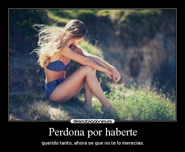 Perdona por haberte - querido tanto, ahora se que no te lo merecias.