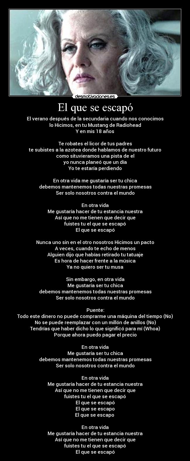 El que se escapó - El verano después de la secundaria cuando nos conocimos
lo Hicimos, en tu Mustang de Radiohead
Y en mis 18 años
Te robates el licor de tus padres
te subistes a la azotea donde hablamos de nuestro futuro
como situvieramos una pista de el
yo nunca planeó que un día
Yo te estaría perdiendo
En otra vida me gustaría ser tu chica
debemos mantenemos todas nuestras promesas
Ser solo nosotros contra el mundo
En otra vida
Me gustaría hacer de tu estancia nuestra
Así que no me tienen que decir que
fuistes tu el que se escapó
El que se escapó
Nunca uno sin en el otro nosotros Hicimos un pacto
A veces, cuando te echo de menos
Alguien dijo que habías retirado tu tatuaje
Es hora de hacer frente a la música
Ya no quiero ser tu musa
Sin embargo, en otra vida
Me gustaría ser tu chica
debemos mantenemos todas nuestras promesas
Ser solo nosotros contra el mundo
Puente:
Todo este dinero no puede comprarme una máquina del tiempo (No)
No se puede reemplazar con un millón de anillos (No)
Tendrías que haber dicho lo que significó para mí (Whoa)
Porque ahora puedo pagar el precio
En otra vida
Me gustaría ser tu chica
debemos mantenemos todas nuestras promesas
Ser solo nosotros contra el mundo
En otra vida
Me gustaría hacer de tu estancia nuestra
Así que no me tienen que decir que
fuistes tu el que se escapó
El que se escapó
El que se escapo
El que se escapo
En otra vida
Me gustaría hacer de tu estancia nuestra
Así que no me tienen que decir que
fuistes tu el que se escapó
El que se escapó