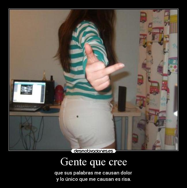 Gente que cree - que sus palabras me causan dolor 
y lo único que me causan es risa.