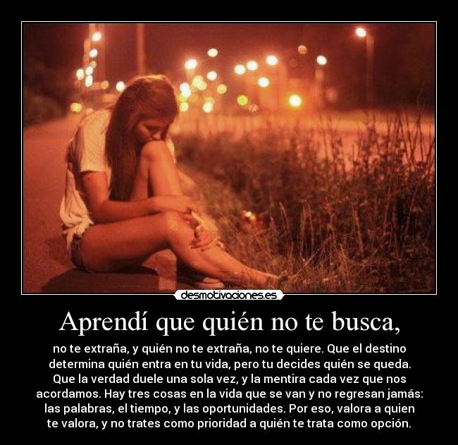Aprendí que quién no te busca, - no te extraña, y quién no te extraña, no te quiere. Que el destino
determina quién entra en tu vida, pero tu decides quién se queda.
Que la verdad duele una sola vez, y la mentira cada vez que nos
acordamos. Hay tres cosas en la vida que se van y no regresan jamás:
las palabras, el tiempo, y las oportunidades. Por eso, valora a quien
te valora, y no trates como prioridad a quién te trata como opción.