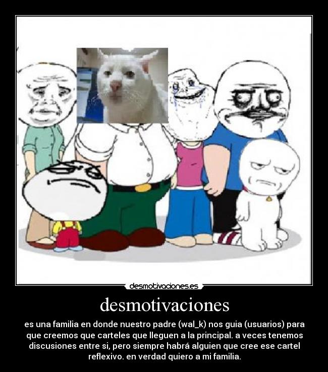 desmotivaciones - es una familia en donde nuestro padre (wal_k) nos guia (usuarios) para
que creemos que carteles que lleguen a la principal. a veces tenemos
discusiones entre si, pero siempre habrá alguien que cree ese cartel
reflexivo. en verdad quiero a mi familia.