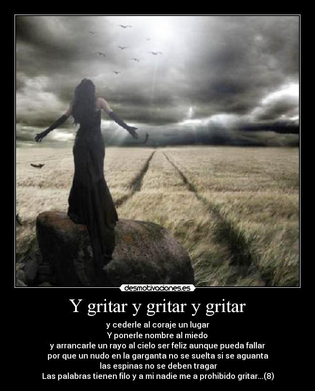 Y gritar y gritar y gritar - y cederle al coraje un lugar
Y ponerle nombre al miedo
y arrancarle un rayo al cielo ser feliz aunque pueda fallar
por que un nudo en la garganta no se suelta si se aguanta
las espinas no se deben tragar
Las palabras tienen filo y a mi nadie me a prohibido gritar...(8)