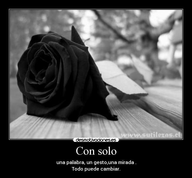 Con solo - una palabra, un gesto,una mirada .
Todo puede cambiar.