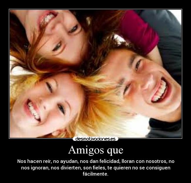 Amigos que - Nos hacen reír, no ayudan, nos dan felicidad, lloran con nosotros, no
nos ignoran, nos divierten, son fieles, te quieren no se consiguen
fácilmente.