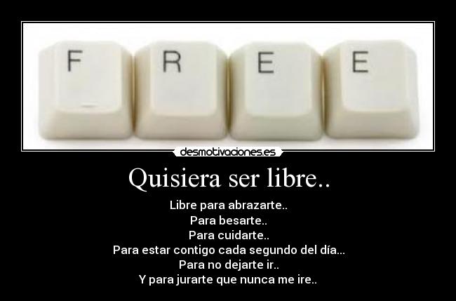 Quisiera ser libre.. - Libre para abrazarte..
Para besarte..
Para cuidarte..
Para estar contigo cada segundo del día...
Para no dejarte ir..
Y para jurarte que nunca me ire..